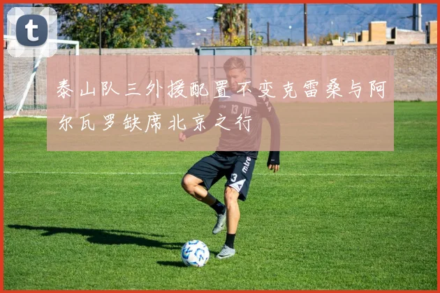泰山队三外援配置不变克雷桑与阿尔瓦罗缺席北京之行