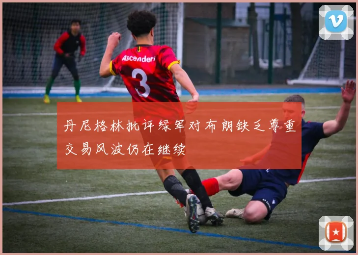 丹尼格林批评绿军对布朗缺乏尊重交易风波仍在继续
