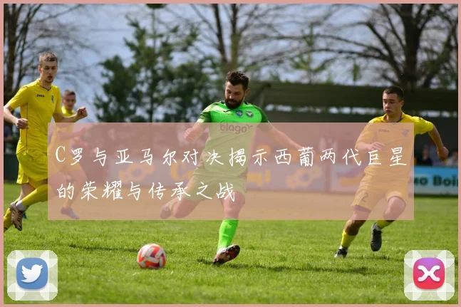 C罗与亚马尔对决揭示西葡两代巨星的荣耀与传承之战