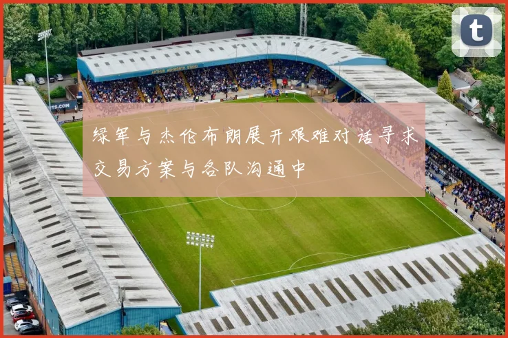 绿军与杰伦布朗展开艰难对话寻求交易方案与各队沟通中