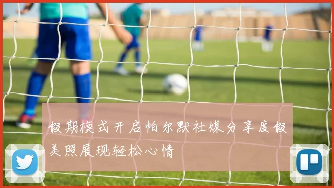 假期模式开启帕尔默社媒分享度假美照展现轻松心情