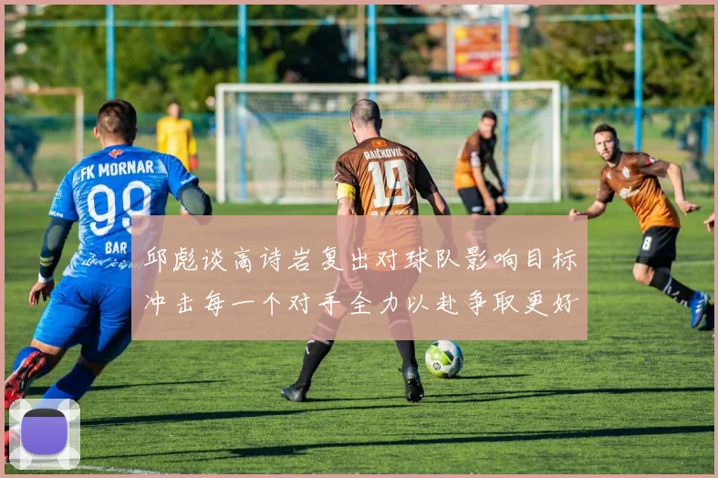 邱彪谈高诗岩复出对球队影响目标冲击每一个对手全力以赴争取更好成绩
