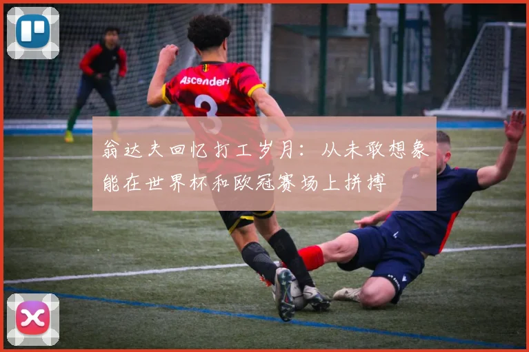 翁达夫回忆打工岁月：从未敢想象能在世界杯和欧冠赛场上拼搏