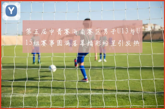 第五届中青赛海南赛区男子U13与U15组赛事圆满落幕精彩纷呈引发热烈反响