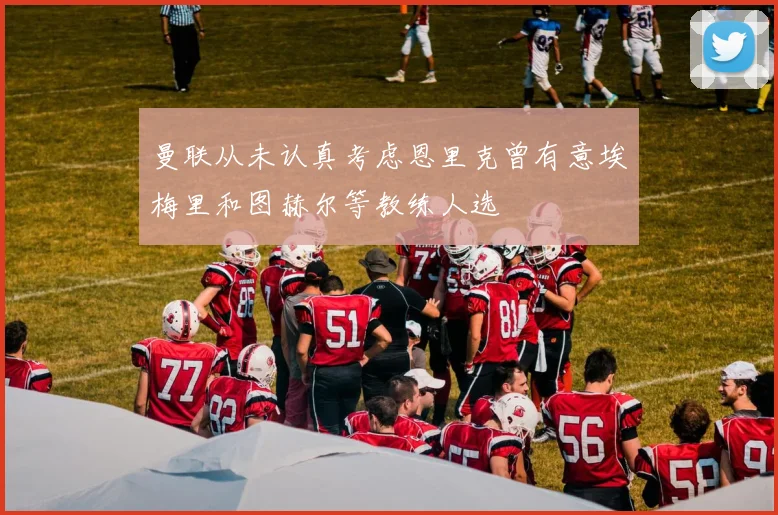 曼联从未认真考虑恩里克曾有意埃梅里和图赫尔等教练人选