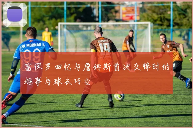 富保罗回忆与詹姆斯首次交锋时的趣事与球衣巧合